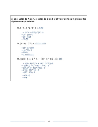 3. Si el valor de A es 4, el valor de B es 5 y el valor de C es 1, evaluar las
siguientes expresiones:


     13. B * A - B ^ 2 / 4 * C = -1.25

           = (5 * 4 – (5^2)) / (4 * 1)
          = 20 - (25 / 4)
          = 20 – 6.25
          = 13.75

     14. (A * B) / 3 ^ 2 = 2.222222222

          = (4 * 5) / (3^2)
          = (4 * 5) / 9
          = 20/ 9
          = 2.222222222

     15. ( ( ( B + C ) / 2 * A + 10 ) * 3 * B ) - 6 = 416

            = (((5 + 4) / 2)* 4 + 10)) * (3 * 5)) -6
          = (((9 / 2) * 4) + 10) * (3 * 5) - 6
          = (((4.5 * 4)+ 10) * (15)) – 6
          = ((18 + 10) * 15) - 6
           = (28 * 15) – 6
           = 420 - 6
           = 416




                                              4
 