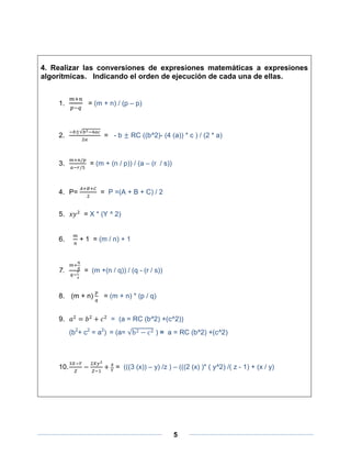 4. Realizar las conversiones de expresiones matemáticas a expresiones
algorítmicas. Indicando el orden de ejecución de cada una de ellas.


    1.          = (m + n) / (p – p)



    2.                = -b       RC ((b^2)- (4 (a)) * c ) / (2 * a)



    3.           = (m + (n / p)) / (a – (r / s))



    4. P=            = P =(A + B + C) / 2


    5.        = X * (Y ^ 2)


    6.       + 1 = (m / n) + 1



    7.         = (m +(n / q)) / (q - (r / s))


    8. (m + n)        = (m + n) * (p / q)


    9.                   = (a = RC (b^2) +(c^2))
          (b2+ c2 = a2) = (a=             ) = a = RC (b^2) +(c^2)




    10.                    = (((3 (x)) – y) /z ) – (((2 (x) )* ( y^2) /( z - 1) + (x / y)




                                                   5
 