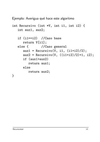 Ejemplo: Averigua qu´e hace este algoritmo
int Recursivo (int *V, int i1, int i2) {
int aux1, aux2;
if (i1==i2) //Caso base
return V[i1];
else { //Caso general
aux1 = Recursivo(V, i1, (i1+i2)/2);
aux2 = Recursivo(V, ((i1+i2)/2)+1, i2);
if (aux1aux2)
return aux1;
else
return aux2;
}
Recursividad 13
 