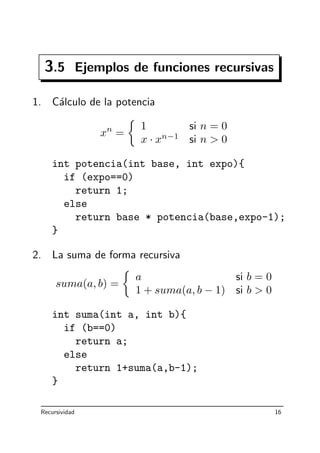 3.5 Ejemplos de funciones recursivas
1. C´alculo de la potencia
xn
=
1 si n = 0
x · xn−1
si n  0
int potencia(int base, int expo){
if (expo==0)
return 1;
else
return base * potencia(base,expo-1);
}
2. La suma de forma recursiva
suma(a, b) =
a si b = 0
1 + suma(a, b − 1) si b  0
int suma(int a, int b){
if (b==0)
return a;
else
return 1+suma(a,b-1);
}
Recursividad 16
 