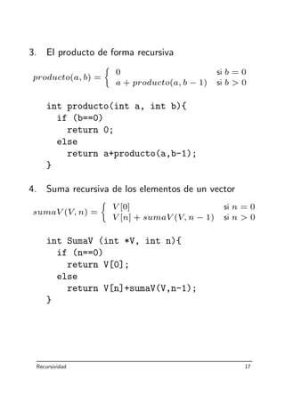 3. El producto de forma recursiva
producto(a, b) =
0 si b = 0
a + producto(a, b − 1) si b  0
int producto(int a, int b){
if (b==0)
return 0;
else
return a+producto(a,b-1);
}
4. Suma recursiva de los elementos de un vector
sumaV (V, n) =
V [0] si n = 0
V [n] + sumaV (V, n − 1) si n  0
int SumaV (int *V, int n){
if (n==0)
return V[0];
else
return V[n]+sumaV(V,n-1);
}
Recursividad 17
 
