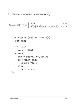 5. Buscar el m´aximo de un vector (I)
Mayor1(V, n) =
V [0] si n = 0
V [n] ´o Mayor1(V, n − 1) si n  0
int Mayor1 (int *V, int n){
int aux;
if (n==0)
return V[0];
else {
aux = Mayor1 (V, n-1);
if (V[n] aux)
return V[n];
else
return aux;
}
Recursividad 18
 