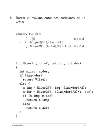 6. Buscar el m´aximo entre dos posiciones de un
vector
Mayor2(V, i, d) =
=



V [i] si i = d
Mayor2(V, i, (i + d)/2 ´o
Mayor2(V, ((i + d)/2) + 1, d) si i  d
int Mayor2 (int *V, int izq, int der)
{
int m_izq, m_der;
if (izq==der)
return V[izq];
else {
m_izq = Mayor2(V, izq, (izq+der)/2);
m_der = Mayor2(V, ((izq+der)/2)+1, der);
if (m_izq m_der)
return m_izq;
else
return m_der;
}
}
Recursividad 19
 