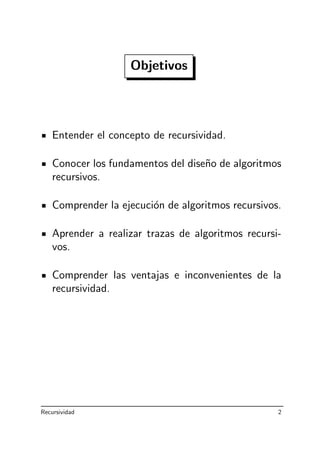 Objetivos
Entender el concepto de recursividad.
Conocer los fundamentos del dise˜no de algoritmos
recursivos.
Comprender la ejecuci´on de algoritmos recursivos.
Aprender a realizar trazas de algoritmos recursi-
vos.
Comprender las ventajas e inconvenientes de la
recursividad.
Recursividad 2
 