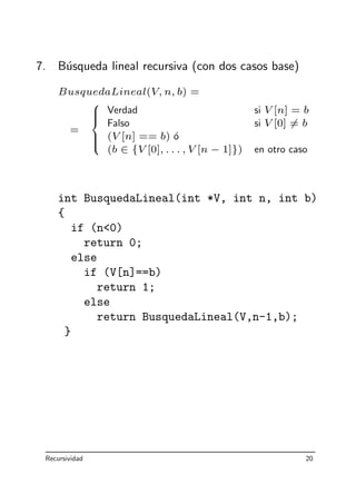 7. B´usqueda lineal recursiva (con dos casos base)
BusquedaLineal(V, n, b) =
=



Verdad si V [n] = b
Falso si V [0] = b
(V [n] == b) ´o
(b ∈ {V [0], . . . , V [n − 1]}) en otro caso
int BusquedaLineal(int *V, int n, int b)
{
if (n0)
return 0;
else
if (V[n]==b)
return 1;
else
return BusquedaLineal(V,n-1,b);
}
Recursividad 20
 