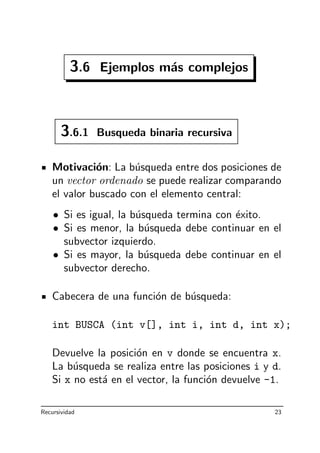 3.6 Ejemplos m´as complejos
3.6.1 Busqueda binaria recursiva
Motivaci´on: La b´usqueda entre dos posiciones de
un vector ordenado se puede realizar comparando
el valor buscado con el elemento central:
• Si es igual, la b´usqueda termina con ´exito.
• Si es menor, la b´usqueda debe continuar en el
subvector izquierdo.
• Si es mayor, la b´usqueda debe continuar en el
subvector derecho.
Cabecera de una funci´on de b´usqueda:
int BUSCA (int v[], int i, int d, int x);
Devuelve la posici´on en v donde se encuentra x.
La b´usqueda se realiza entre las posiciones i y d.
Si x no est´a en el vector, la funci´on devuelve -1.
Recursividad 23
 