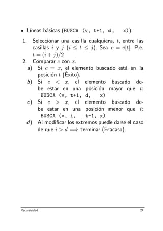 L´ıneas b´asicas (BUSCA (v, t+1, d, x)):
1. Seleccionar una casilla cualquiera, t, entre las
casillas i y j (i ≤ t ≤ j). Sea c = v[t]. P.e.
t = (i + j)/2
2. Comparar c con x.
a) Si c = x, el elemento buscado est´a en la
posici´on t (´Exito).
b) Si c  x, el elemento buscado de-
be estar en una posici´on mayor que t:
BUSCA (v, t+1, d, x)
c) Si c  x, el elemento buscado de-
be estar en una posici´on menor que t:
BUSCA (v, i, t-1, x)
d) Al modiﬁcar los extremos puede darse el caso
de que i  d =⇒ terminar (Fracaso).
Recursividad 24
 