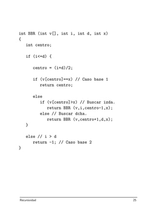 int BBR (int v[], int i, int d, int x)
{
int centro;
if (i=d) {
centro = (i+d)/2;
if (v[centro]==x) // Caso base 1
return centro;
else
if (v[centro]x) // Buscar izda.
return BBR (v,i,centro-1,x);
else // Buscar dcha.
return BBR (v,centro+1,d,x);
}
else // i  d
return -1; // Caso base 2
}
Recursividad 25
 