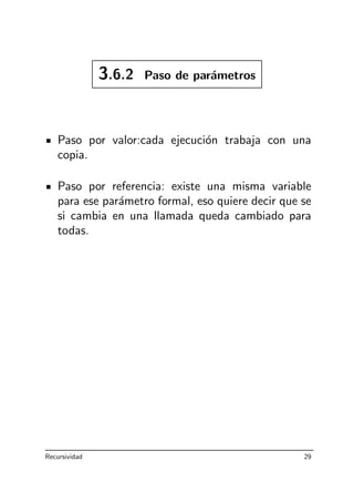 3.6.2 Paso de par´ametros
Paso por valor:cada ejecuci´on trabaja con una
copia.
Paso por referencia: existe una misma variable
para ese par´ametro formal, eso quiere decir que se
si cambia en una llamada queda cambiado para
todas.
Recursividad 29
 