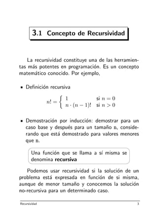 3.1 Concepto de Recursividad
La recursividad constituye una de las herramien-
tas m´as potentes en programaci´on. Es un concepto
matem´atico conocido. Por ejemplo,
Deﬁnici´on recursiva
n! =
1 si n = 0
n · (n − 1)! si n > 0
Demostraci´on por inducci´on: demostrar para un
caso base y despu´es para un tama˜no n, conside-
rando que est´a demostrado para valores menores
que n.




Una funci´on que se llama a s´ı misma se
denomina recursiva
Podemos usar recursividad si la soluci´on de un
problema est´a expresada en funci´on de si misma,
aunque de menor tama˜no y conocemos la soluci´on
no-recursiva para un determinado caso.
Recursividad 3
 