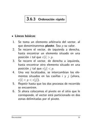 3.6.3 Ordenaci´on r´apida
L´ıneas b´asicas:
1. Se toma un elemento arbitrario del vector, al
que denominaremos pivote. Sea p su valor.
2. Se recorre el vector, de izquierda a derecha,
hasta encontrar un elemento situado en una
posici´on i tal que v[i]  p.
3. Se recorre el vector, de derecha a izquierda,
hasta encontrar otro elemento situado en una
posici´on j tal que v[j]  p.
4. Una vez localizados, se intercambian los ele-
mentos situados en las casillas i y j (ahora,
v[i]  p  v[j]).
5. Repetir hasta que los dos procesos de recorrido
se encuentren.
6. Si ahora colocamos el pivote en el sitio que le
corresponde, el vector est´a particionado en dos
zonas delimitadas por el pivote.
Recursividad 31
 