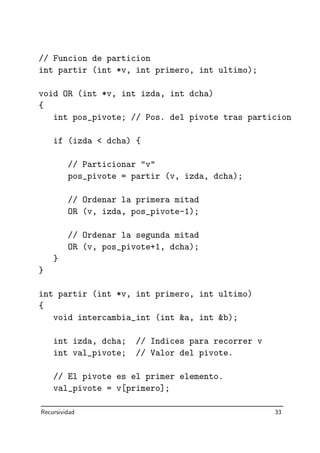 // Funcion de particion
int partir (int *v, int primero, int ultimo);
void OR (int *v, int izda, int dcha)
{
int pos_pivote; // Pos. del pivote tras particion
if (izda  dcha) {
// Particionar v
pos_pivote = partir (v, izda, dcha);
// Ordenar la primera mitad
OR (v, izda, pos_pivote-1);
// Ordenar la segunda mitad
OR (v, pos_pivote+1, dcha);
}
}
int partir (int *v, int primero, int ultimo)
{
void intercambia_int (int a, int b);
int izda, dcha; // Indices para recorrer v
int val_pivote; // Valor del pivote.
// El pivote es el primer elemento.
val_pivote = v[primero];
Recursividad 33
 
