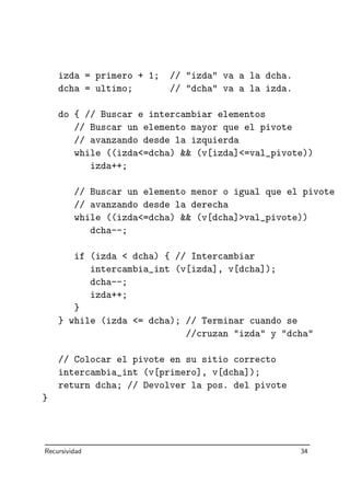 izda = primero + 1; // izda va a la dcha.
dcha = ultimo; // dcha va a la izda.
do { // Buscar e intercambiar elementos
// Buscar un elemento mayor que el pivote
// avanzando desde la izquierda
while ((izda=dcha)  (v[izda]=val_pivote))
izda++;
// Buscar un elemento menor o igual que el pivote
// avanzando desde la derecha
while ((izda=dcha)  (v[dcha]val_pivote))
dcha--;
if (izda  dcha) { // Intercambiar
intercambia_int (v[izda], v[dcha]);
dcha--;
izda++;
}
} while (izda = dcha); // Terminar cuando se
//cruzan izda y dcha
// Colocar el pivote en su sitio correcto
intercambia_int (v[primero], v[dcha]);
return dcha; // Devolver la pos. del pivote
}
Recursividad 34
 