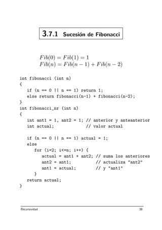 3.7.1 Sucesi´on de Fibonacci
Fib(0) = Fib(1) = 1
Fib(n) = Fib(n − 1) + Fib(n − 2)
int fibonacci (int n)
{
if (n == 0 || n == 1) return 1;
else return fibonacci(n-1) + fibonacci(n-2);
}
int fibonacci_nr (int n)
{
int ant1 = 1, ant2 = 1; // anterior y anteanterior
int actual; // valor actual
if (n == 0 || n == 1) actual = 1;
else
for (i=2; i=n; i++) {
actual = ant1 + ant2; // suma los anteriores
ant2 = ant1; // actualiza ant2
ant1 = actual; // y ant1
}
return actual;
}
Recursividad 38
 
