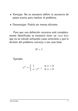 Ventajas: No es necesario deﬁnir la secuencia de
pasos exacta para resolver el problema.
Desventajas: Podr´ıa ser menos eﬁciente.
Para que una deﬁnici´on recursiva est´e completa-
mente identiﬁcada es necesario tener un caso base
que no se calcule utilizando casos anteriores y que la
divisi´on del problema converja a ese caso base.
0! = 1
Ejemplo:
xn
=
1 si n = 0
x · xn−1
si n  0
Recursividad 4
 