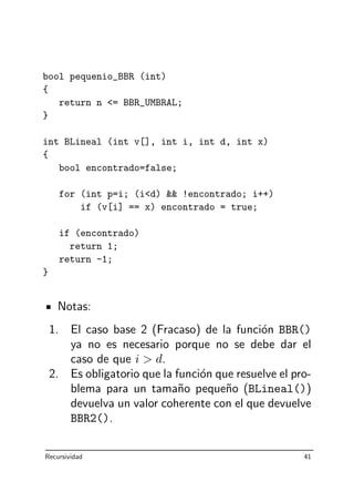bool pequenio_BBR (int)
{
return n = BBR_UMBRAL;
}
int BLineal (int v[], int i, int d, int x)
{
bool encontrado=false;
for (int p=i; (id)  !encontrado; i++)
if (v[i] == x) encontrado = true;
if (encontrado)
return 1;
return -1;
}
Notas:
1. El caso base 2 (Fracaso) de la funci´on BBR()
ya no es necesario porque no se debe dar el
caso de que i  d.
2. Es obligatorio que la funci´on que resuelve el pro-
blema para un tama˜no peque˜no (BLineal())
devuelva un valor coherente con el que devuelve
BBR2().
Recursividad 41
 