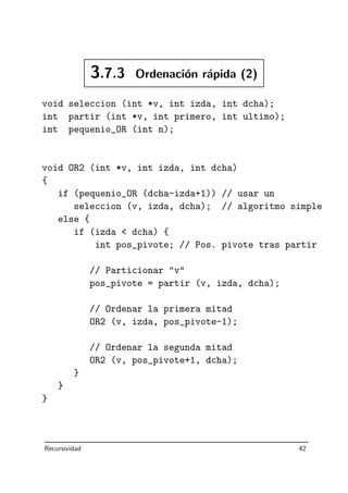 3.7.3 Ordenaci´on r´apida (2)
void seleccion (int *v, int izda, int dcha);
int partir (int *v, int primero, int ultimo);
int pequenio_OR (int n);
void OR2 (int *v, int izda, int dcha)
{
if (pequenio_OR (dcha-izda+1)) // usar un
seleccion (v, izda, dcha); // algoritmo simple
else {
if (izda  dcha) {
int pos_pivote; // Pos. pivote tras partir
// Particionar v
pos_pivote = partir (v, izda, dcha);
// Ordenar la primera mitad
OR2 (v, izda, pos_pivote-1);
// Ordenar la segunda mitad
OR2 (v, pos_pivote+1, dcha);
}
}
}
Recursividad 42
 