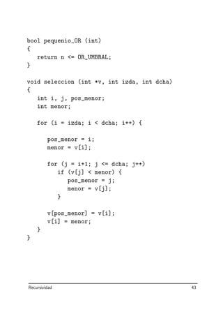 bool pequenio_OR (int)
{
return n = OR_UMBRAL;
}
void seleccion (int *v, int izda, int dcha)
{
int i, j, pos_menor;
int menor;
for (i = izda; i  dcha; i++) {
pos_menor = i;
menor = v[i];
for (j = i+1; j = dcha; j++)
if (v[j]  menor) {
pos_menor = j;
menor = v[j];
}
v[pos_menor] = v[i];
v[i] = menor;
}
}
Recursividad 43
 