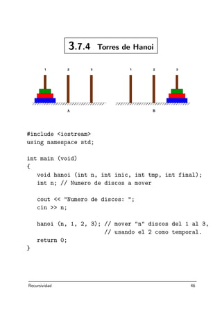 3.7.4 Torres de Hanoi
#include iostream
using namespace std;
int main (void)
{
void hanoi (int n, int inic, int tmp, int final);
int n; // Numero de discos a mover
cout  Numero de discos: ;
cin  n;
hanoi (n, 1, 2, 3); // mover n discos del 1 al 3,
// usando el 2 como temporal.
return 0;
}
Recursividad 46
 