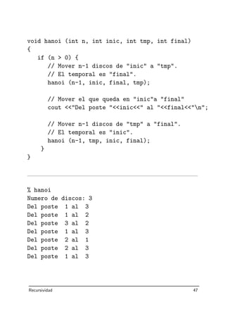 void hanoi (int n, int inic, int tmp, int final)
{
if (n  0) {
// Mover n-1 discos de inic a tmp.
// El temporal es final.
hanoi (n-1, inic, final, tmp);
// Mover el que queda en inica final
cout Del poste inic al finaln;
// Mover n-1 discos de tmp a final.
// El temporal es inic.
hanoi (n-1, tmp, inic, final);
}
}
% hanoi
Numero de discos: 3
Del poste 1 al 3
Del poste 1 al 2
Del poste 3 al 2
Del poste 1 al 3
Del poste 2 al 1
Del poste 2 al 3
Del poste 1 al 3
Recursividad 47
 