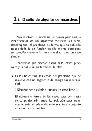 3.2 Dise˜no de algoritmos recursivos
Para resolver un problema, el primer paso ser´a la
identiﬁcaci´on de un algoritmo recursivo, es decir,
descomponer el problema de forma que su soluci´on
quede deﬁnida en funci´on de ella misma pero para
un tama˜no menor y la tarea a realizar para un caso
simple. .
Tendremos que dise˜nar: casos base, casos gene-
rales y la soluci´on en t´erminos de ellos.
Casos base: Son los casos del problema que se
resuelve con un segmento de c´odigo sin recursivi-
dad.




Siempre debe existir al menos un caso base
El n´umero y forma de los casos base son hasta
cierto punto arbitrarios. La soluci´on ser´a mejor
cuanto m´as simple y eﬁciente resulte el conjunto
de casos seleccionados.
Recursividad 6
 