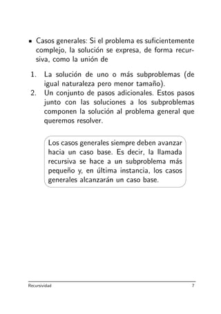 Casos generales: Si el problema es suﬁcientemente
complejo, la soluci´on se expresa, de forma recur-
siva, como la uni´on de
1. La soluci´on de uno o m´as subproblemas (de
igual naturaleza pero menor tama˜no).
2. Un conjunto de pasos adicionales. Estos pasos
junto con las soluciones a los subproblemas
componen la soluci´on al problema general que
queremos resolver.
'

$
%
Los casos generales siempre deben avanzar
hacia un caso base. Es decir, la llamada
recursiva se hace a un subproblema m´as
peque˜no y, en ´ultima instancia, los casos
generales alcanzar´an un caso base.
Recursividad 7
 