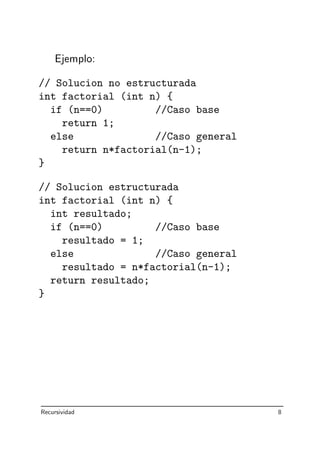 Ejemplo:
// Solucion no estructurada
int factorial (int n) {
if (n==0) //Caso base
return 1;
else //Caso general
return n*factorial(n-1);
}
// Solucion estructurada
int factorial (int n) {
int resultado;
if (n==0) //Caso base
resultado = 1;
else //Caso general
resultado = n*factorial(n-1);
return resultado;
}
Recursividad 8
 