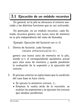 3.3 Ejecuci´on de un m´odulo recursivo
En general, en la pila se almacena el entorno aso-
ciado a las distintas funciones que se van activando.
En particular, en un m´odulo recursivo, cada lla-
mada recursiva genera una nueva zona de memoria
en la pila independiente del resto de llamadas.
Ejemplo: Ejecuci´on del factorial con n=3.
1. Dentro de factorial, cada llamada
return n*factorial(n-1);
genera una nueva zona de memoria en la pila,
siendo n-1 el correspondiente par´ametro actual
para esta zona de memoria y queda pendiente
la evaluaci´on de la expresi´on y la ejecuci´on del
return.
2. El proceso anterior se repite hasta que la condici´on
del caso base se hace cierta.
Se ejecuta la sentencia return 1;
Empieza la vuelta atr´as de la recursi´on, se
eval´uan las expresiones y se ejecutan los return
que estaban pendientes.
Recursividad 9
 