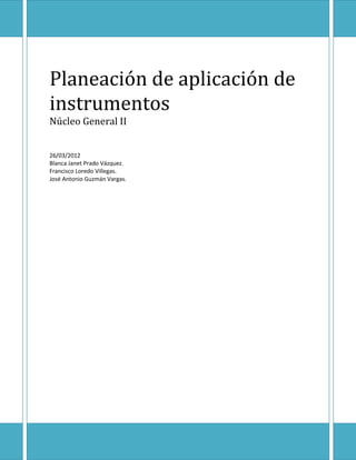 Planeación de aplicación de
instrumentos
Núcleo General II


26/03/2012
Blanca Janet Prado Vázquez.
Francisco Loredo Villegas.
José Antonio Guzmán Vargas.
 