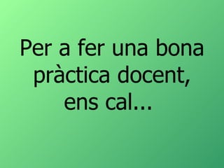 Per a fer una bona pràctica docent, ens cal...  