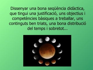 Dissenyar una bona seqüència didàctica, que tingui una justificació, uns objectius i competències bàsiques a treballar, uns continguts ben triats, una bona distribució del temps i sobretot... 