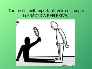 També és molt important tenir en compte la PRÀCTICA REFLEXIVA.  