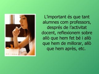 L’important és que tant alumnes com professors, després de l’activitat docent, reflexionem sobre allò que hem fet bé i allò que hem de millorar, allò que hem après, etc.  