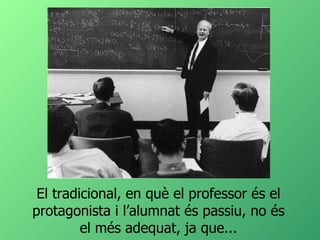 El tradicional, en què el professor és el protagonista i l’alumnat és passiu, no és el més adequat, ja que... 