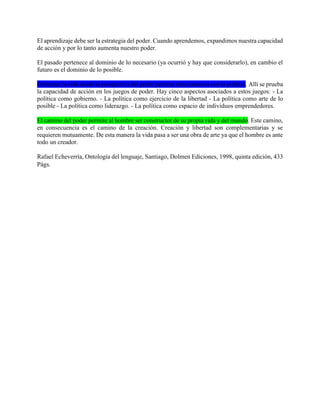 El aprendizaje debe ser la estrategia del poder. Cuando aprendemos, expandimos nuestra capacidad
de acción y por lo tanto aumenta nuestro poder.
El pasado pertenece al dominio de lo necesario (ya ocurrió y hay que considerarlo), en cambio el
futuro es el dominio de lo posible.
Enfrentar la vida desde la perspectiva del poder permite relacionarnos con la política. Allí se prueba
la capacidad de acción en los juegos de poder. Hay cinco aspectos asociados a estos juegos: - La
política como gobierno. - La política como ejercicio de la libertad - La política como arte de lo
posible - La política como liderazgo. - La política como espacio de individuos emprendedores.
El camino del poder permite al hombre ser constructor de su propia vida y del mundo. Este camino,
en consecuencia es el camino de la creación. Creación y libertad son complementarias y se
requieren mutuamente. De esta manera la vida pasa a ser una obra de arte ya que el hombre es ante
todo un creador.
Rafael Echeverría, Ontología del lenguaje, Santiago, Dolmen Ediciones, 1998, quinta edición, 433
Págs.
 