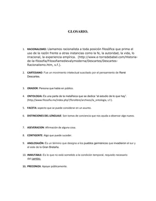 GLOSARIO.
1. RACIONALISMO: Llamamos racionalista a toda posición filosófica que prima el
uso de la razón frente a otras instancias como la fe, la autoridad, la vida, lo
irracional, la experiencia empírica. (http://www.e-torredebabel.com/Historia-
de-la-filosofia/Filosofiamedievalymoderna/Descartes/Descartes-
Racionalismo.htm, s.f.).
2. CARTESIANO: Fue un movimiento intelectual suscitado por el pensamiento de René
Descartes.
3. ORADOR: Persona que habla en público.
4. ONTOLOGIA: Es una parte de la metafísica que se dedica “al estudio de lo que hay”.
(http://www.filosofia.mx/index.php?/forolibre/archivos/la_ontologia, s.f.).
5. FACETA: aspecto que se puede considerar en un asunto.
6. DISTINCIONES DEL LENGUAJE: Son tomas de conciencia que nos ayuda a observar algo nuevo.
7. ASEVERACION: Afirmación de alguna cosa.
8. CONTIGENTE: Algo que puede suceder.
9. ANGLOSAJÓN: Es un término que designa a los pueblos germánicos que invadieron el sur y
el este de la Gran Bretaña.
10. INMUTABLE: Es lo que no está sometido a la condición temporal, requisito necesario
del cambio.
11. PRECONIZA: Apoyar públicamente.
 