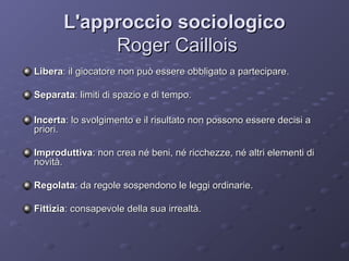 L'approccio sociologico
Roger Caillois
Libera: il giocatore non può essere obbligato a partecipare.
Separata: limiti di spazio e di tempo.
Incerta: lo svolgimento e il risultato non possono essere decisi a
priori.
Improduttiva: non crea né beni, né ricchezze, né altri elementi di
novità.
Regolata: da regole sospendono le leggi ordinarie.
Fittizia: consapevole della sua irrealtà.

 