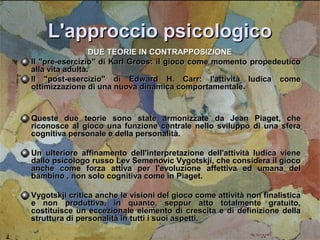 L'approccio psicologico
DUE TEORIE IN CONTRAPPOSIZIONE
Il "pre-esercizio" di Karl Groos: il gioco come momento propedeutico
alla vita adulta.
Il "post-esercizio" di Edward H. Carr: l'attività ludica come
ottimizzazione di una nuova dinamica comportamentale.

Queste due teorie sono state armonizzate da Jean Piaget, che
riconosce al gioco una funzione centrale nello sviluppo di una sfera
cognitiva personale e della personalità.
Un ulteriore affinamento dell'interpretazione dell'attività ludica viene
dallo psicologo russo Lev Semenovic Vygotskji, che considera il gioco
anche come forza attiva per l'evoluzione affettiva ed umana del
bambino , non solo cognitiva come in Piaget.
Vygotskji critica anche le visioni del gioco come attività non finalistica
e non produttiva, in quanto, seppur atto totalmente gratuito,
costituisce un eccezionale elemento di crescita e di definizione della
struttura di personalità in tutti i suoi aspetti.

 