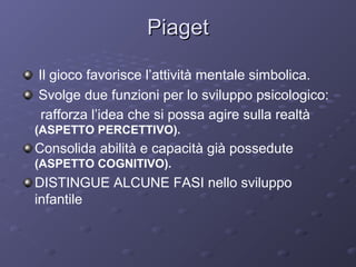 Piaget
Il gioco favorisce l’attività mentale simbolica.
Svolge due funzioni per lo sviluppo psicologico:
rafforza l’idea che si possa agire sulla realtà
(ASPETTO PERCETTIVO).

Consolida abilità e capacità già possedute
(ASPETTO COGNITIVO).

DISTINGUE ALCUNE FASI nello sviluppo
infantile

 