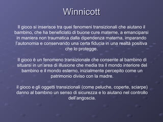 Winnicott
Il gioco si inserisce tra quei fenomeni transizionali che aiutano il
bambino, che ha beneficiato di buone cure materne, a emanciparsi
in maniera non traumatica dalla dipendenza materna, imparando
l’autonomia e conservando una certa fiducia in una realtà positiva
che lo protegge.
Il gioco è un fenomeno transizionale che consente al bambino di
situarsi in un’area di illusione che media tra il mondo interiore del
bambino e il mondo esterno, inizialmente percepito come un
patrimonio diviso con la madre.
il gioco e gli oggetti transizionali (come peluche, coperte, sciarpe)
danno al bambino un senso di sicurezza e lo aiutano nel controllo
dell’angoscia.

 