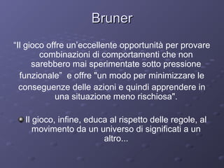 Bruner
“Il gioco offre un’eccellente opportunità per provare
combinazioni di comportamenti che non
sarebbero mai sperimentate sotto pressione
funzionale” e offre "un modo per minimizzare le
conseguenze delle azioni e quindi apprendere in
una situazione meno rischiosa".
Il gioco, infine, educa al rispetto delle regole, al
movimento da un universo di significati a un
altro...

 