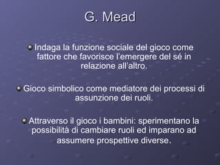 G. Mead
Indaga la funzione sociale del gioco come
fattore che favorisce l’emergere del sé in
relazione all’altro.
Gioco simbolico come mediatore dei processi di
assunzione dei ruoli.
Attraverso il gioco i bambini: sperimentano la
possibilità di cambiare ruoli ed imparano ad
assumere prospettive diverse.

 