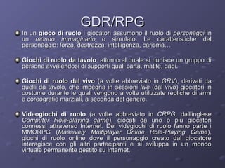 GDR/RPG

In un gioco di ruolo i giocatori assumono il ruolo di personaggi in
un mondo immaginario o simulato. Le caratteristiche del
personaggio: forza, destrezza, intelligenza, carisma…
Giochi di ruolo da tavolo, attorno al quale si riunisce un gruppo di
persone avvalendosi di supporti quali carta, matite, dadi.
Giochi di ruolo dal vivo (a volte abbreviato in GRV), derivati da
quelli da tavolo, che impegna in sessioni live (dal vivo) giocatori in
costume durante le quali vengono a volte utilizzate repliche di armi
e coreografie marziali, a seconda del genere.
Videogiochi di ruolo (a volte abbreviato in CRPG, dall'inglese
Computer Role-playing game), giocati da uno o più giocatori
connessi attraverso Internet. Dei videgiochi di ruolo fanno parte i
MMORPG (Massively Multiplayer Online Role-Playing Game ),
giochi di ruolo online dove il personaggio creato dal giocatore
interagisce con gli altri partecipanti e si sviluppa in un mondo
virtuale permanente gestito su Internet.

 