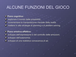 ALCUNE FUNZIONI DEL GIOCO
Piano cognitivo:
esplorare il mondo delle possibilità;
incrementare la manipolazione mentale della realtà;
mettere in atto strategie di planning e di ploblem solving.
Piano emotivo-affettivo:
sviluppo dell’espressione e del controllo delle emozioni;
sviluppo dell’autonomia;
sviluppo di una realistica conoscenza di sé;

 