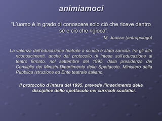 animiamoci
“L’uomo è in grado di conoscere solo ciò che riceve dentro
sé e ciò che rigioca”.
M. Jousse (antropologo)
La valenza dell’educazione teatrale a scuola è stata sancita, tra gli altri
riconoscimenti, anche dal protocollo di intesa sull’educazione al
teatro firmato, nel settembre del 1995, dalla presidenza del
Consiglio dei Ministri-Dipartimento dello Spettacolo, Ministero della
Pubblica Istruzione ed Ente teatrale italiano.
Il protocollo d’intesa del 1995, prevede l’inserimento delle
discipline dello spettacolo nei curricoli scolatici.

 