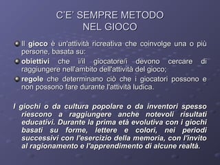 C’E’ SEMPRE METODO
NEL GIOCO
Il gioco è un'attività ricreativa che coinvolge una o più
persone, basata su:
obiettivi che i/il giocatore/i devono cercare di
raggiungere nell'ambito dell'attività del gioco;
regole che determinano ciò che i giocatori possono e
non possono fare durante l'attività ludica.
I giochi o da cultura popolare o da inventori spesso
riescono a raggiungere anche notevoli risultati
educativi. Durante la prima età evolutiva con i giochi
basati su forme, lettere e colori, nei periodi
successivi con l'esercizio della memoria, con l'invito
al ragionamento e l'apprendimento di alcune realtà.

 