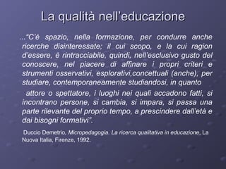 La qualità nell’educazione
...“C’è spazio, nella formazione, per condurre anche
ricerche disinteressate; il cui scopo, e la cui ragion
d’essere, è rintracciabile, quindi, nell’esclusivo gusto del
conoscere, nel piacere di affinare i propri criteri e
strumenti osservativi, esplorativi,concettuali (anche), per
studiare, contemporaneamente studiandosi, in quanto
attore o spettatore, i luoghi nei quali accadono fatti, si
incontrano persone, si cambia, si impara, si passa una
parte rilevante del proprio tempo, a prescindere dall’età e
dai bisogni formativi”.
Duccio Demetrio, Micropedagogia. La ricerca qualitativa in educazione, La
Nuova Italia, Firenze, 1992.

 