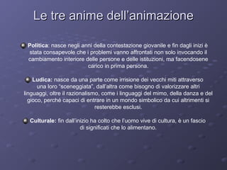 Le tre anime dell’animazione
Politica: nasce negli anni della contestazione giovanile e fin dagli inizi è
stata consapevole che i problemi vanno affrontati non solo invocando il
cambiamento interiore delle persone e delle istituzioni, ma facendosene
carico in prima persona.
Ludica: nasce da una parte come irrisione dei vecchi miti attraverso
una loro “sceneggiata”, dall’altra come bisogno di valorizzare altri
linguaggi, oltre il razionalismo, come i linguaggi del mimo, della danza e del
gioco, perché capaci di entrare in un mondo simbolico da cui altrimenti si
resterebbe esclusi.
Culturale: fin dall’inizio ha colto che l’uomo vive di cultura, è un fascio
di significati che lo alimentano.

 