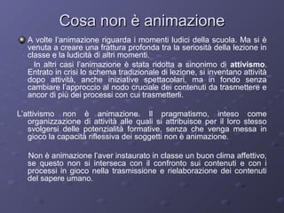 Cosa non è animazione
A volte l’animazione riguarda i momenti ludici della scuola. Ma si è
venuta a creare una frattura profonda tra la seriosità della lezione in
classe e la ludicità di altri momenti.
In altri casi l’animazione è stata ridotta a sinonimo di attivismo.
Entrato in crisi lo schema tradizionale di lezione, si inventano attività
dopo attività, anche iniziative spettacolari, ma in fondo senza
cambiare l’approccio al nodo cruciale dei contenuti da trasmettere e
ancor di più dei processi con cui trasmetterli.
L’attivismo non è animazione. Il pragmatismo, inteso come
organizzazione di attività alle quali si attribuisce per il loro stesso
svolgersi delle potenzialità formative, senza che venga messa in
gioco la capacità riflessiva dei soggetti non è animazione.
Non è animazione l’aver instaurato in classe un buon clima affettivo,
se questo non si interseca con il confronto sui contenuti e con i
processi in gioco nella trasmissione e rielaborazione dei contenuti
del sapere umano.

 
