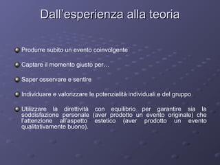 Dall’esperienza alla teoria
Produrre subito un evento coinvolgente
Captare il momento giusto per…
Saper osservare e sentire
Individuare e valorizzare le potenzialità individuali e del gruppo
Utilizzare la direttività con equilibrio per garantire sia la
soddisfazione personale (aver prodotto un evento originale) che
l’attenzione all’aspetto estetico (aver prodotto un evento
qualitativamente buono).

 